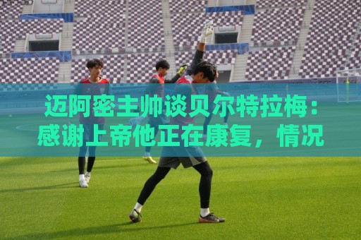 迈阿密主帅谈贝尔特拉梅:感谢上帝他正在康复,情况稳定意识清醒 迈阿密主帅谈贝尔特拉梅:感谢上帝他正在康复,情况稳定意识清醒