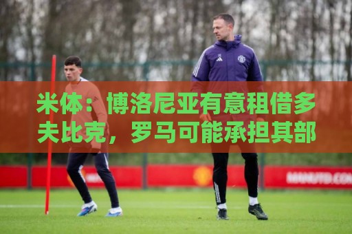 米体:博洛尼亚有意租借多夫比克,罗马可能承担其部分工资 米体:博洛尼亚有意租借多夫比克,罗马可能承担其部分工资