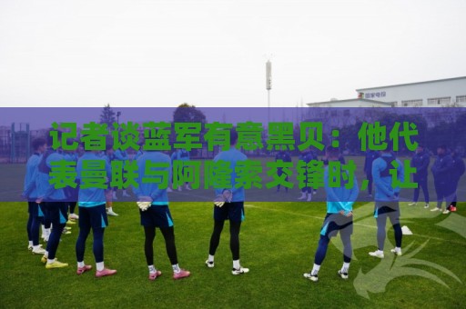 记者谈蓝军有意黑贝:他代表曼联与阿隆索交锋时,让后者印象深刻 记者谈蓝军有意黑贝:他代表曼联与阿隆索交锋时,让后者印象深刻