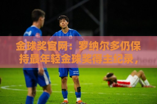 金球奖官网：罗纳尔多仍保持最年轻金球奖得主纪录，21岁92天登顶