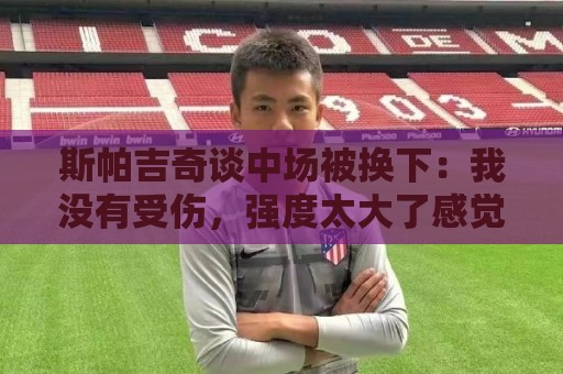 斯帕吉奇谈中场被换下:我没有受伤,强度太大了感觉特别疲劳 斯帕吉奇谈中场被换下:我没有受伤,强度太大了感觉特别疲劳
