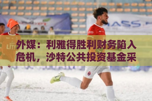 外媒:利雅得胜利财务陷入危机,沙特公共投资基金采取紧急措施 外媒:利雅得胜利财务陷入危机,沙特公共投资基金采取紧急措施