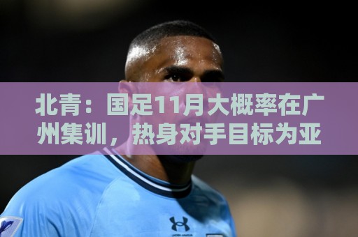 北青:国足11月大概率在广州集训,热身对手目标为亚洲杯参赛球队 北青:国足11月大概率在广州集训,热身对手目标为亚洲杯参赛球队