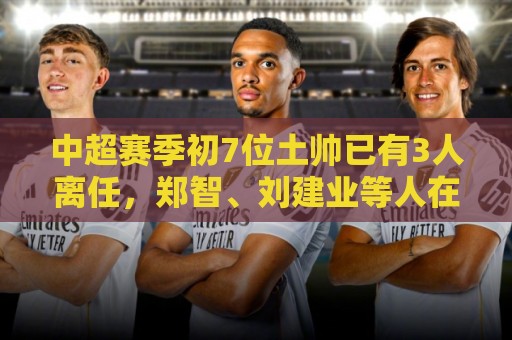 中超赛季初7位土帅已有3人离任,郑智、刘建业等人在任 中超赛季初7位土帅已有3人离任,郑智、刘建业等人在任