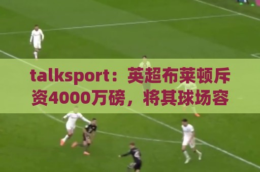 talksport:英超布莱顿斥资4000万磅,将其球场容量扩至32500人 talksport:英超布莱顿斥资4000万磅,将其球场容量扩至32500人