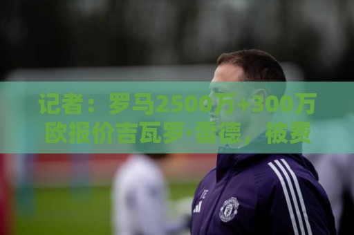 记者:罗马2500万+300万欧报价吉瓦罗·雷德,被费耶诺德拒绝 记者:罗马2500万+300万欧报价吉瓦罗·雷德,被费耶诺德拒绝