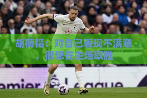 胡荷韬:对自己表现不满意,很想在主场取胜 胡荷韬:对自己表现不满意,很想在主场取胜