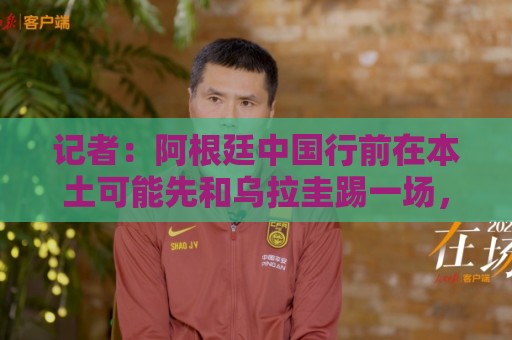 记者:阿根廷中国行前在本土可能先和乌拉圭踢一场,梅西将参加 记者:阿根廷中国行前在本土可能先和乌拉圭踢一场,梅西将参加