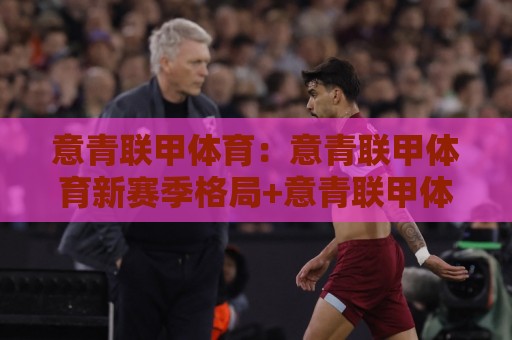 意青联甲体育：意青联甲体育新赛季格局+意青联甲体育青训体系如何重塑意大利足球未来🍘今晚靠谱最火进球站社区排行信号赔率升盘在线看