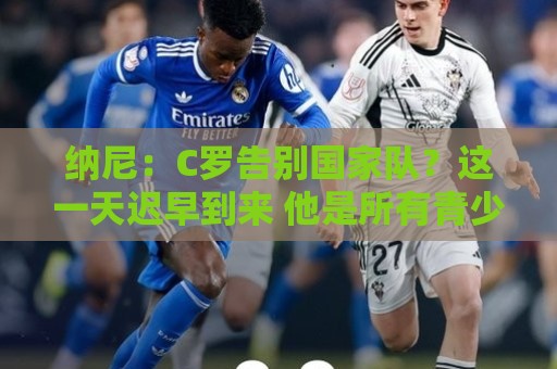 纳尼：C罗告别国家队？这一天迟早到来 他是所有青少年的偶像