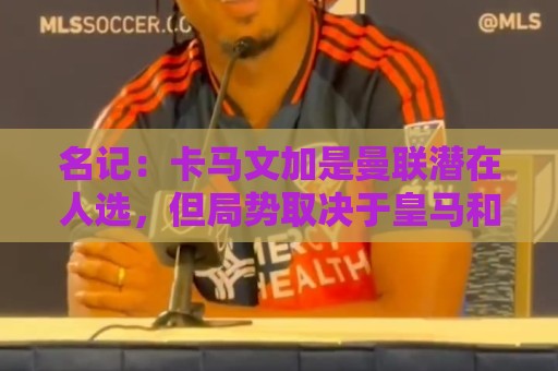 名记:卡马文加是曼联潜在人选,但局势取决于皇马和罗德里的情况 名记:卡马文加是曼联潜在人选,但局势取决于皇马和罗德里的情况
