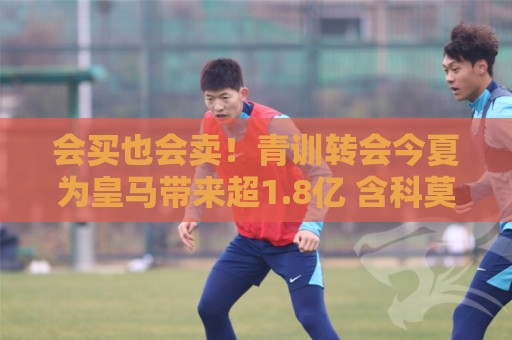 会买也会卖!青训转会今夏为皇马带来超1.8亿 含科莫6000万买帕斯 会买也会卖!青训转会今夏为皇马带来超1.8亿 含科莫6000万买帕斯