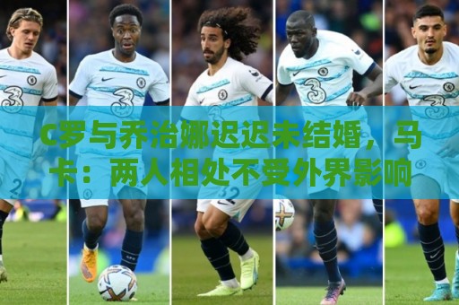 C罗与乔治娜迟迟未结婚，马卡：两人相处不受外界影响，自然推进