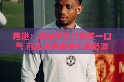 程进：离扳平比分就差一口气 前场浪费很多机会必须要做得更好