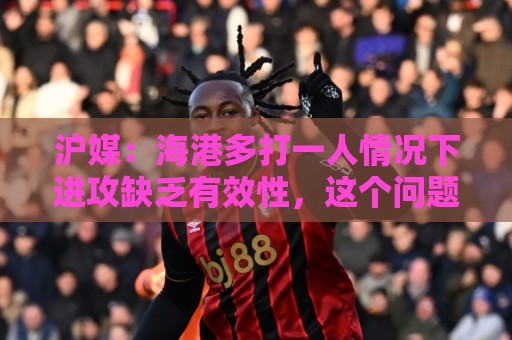 沪媒:海港多打一人情况下进攻缺乏有效性,这个问题值得反思 沪媒:海港多打一人情况下进攻缺乏有效性,这个问题值得反思