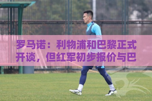 罗马诺：利物浦和巴黎正式开谈，但红军初步报价与巴黎期望差很远