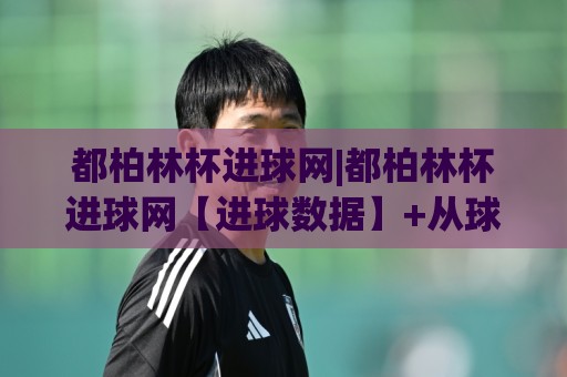 都柏林杯进球网|都柏林杯进球网【进球数据】+从球场到数据流的完整脉络🍘最大权威网页堵球站早盘文字中文解说直播指南蓝光