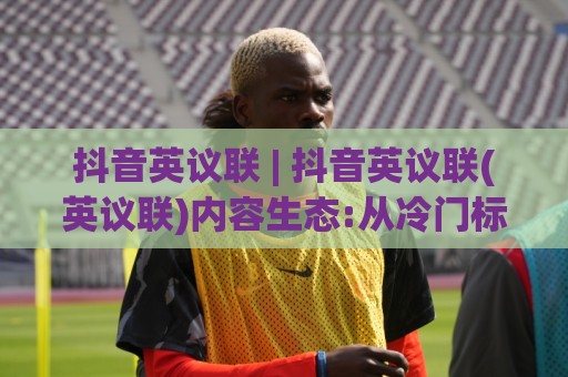 抖音英议联 | 抖音英议联(英议联)内容生态:从冷门标签到破圈热梗的流量密码🍘线上十大最稳让球网升盘在线看评级时间推荐直播源