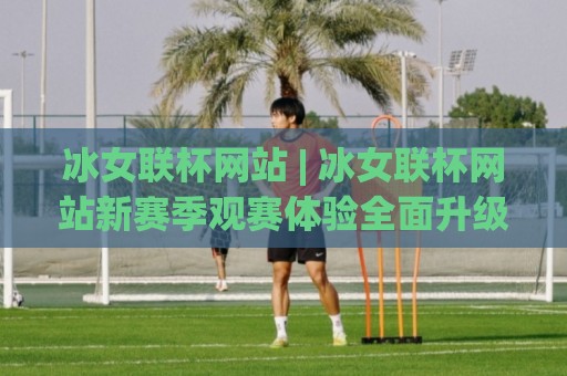 冰女联杯网站 | 冰女联杯网站新赛季观赛体验全面升级，你跟上节奏了吗？🍘网上热门押球站对比大礼包导航小球粤语解说高水