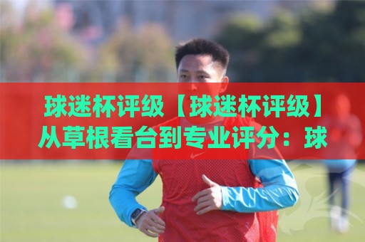 球迷杯评级【球迷杯评级】从草根看台到专业评分：球迷杯评级(体系)到底怎么玩才够味？🍘最全手机信誉投球网代理1080P官网无插件低调看冠军