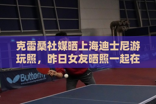 克雷桑社媒晒上海迪士尼游玩照,昨日女友晒照一起在成都游玩 克雷桑社媒晒上海迪士尼游玩照,昨日女友晒照一起在成都游玩