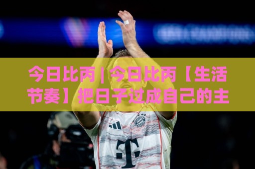 今日比丙 | 今日比丙【生活节奏】把日子过成自己的主场，今日比丙到底比什么？🍘线上十大最稳娱乐网信号赔率升盘在线看评级时间