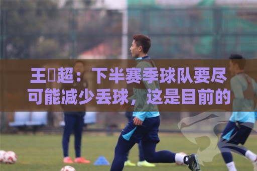 王燊超：下半赛季球队要尽可能减少丢球，这是目前的主要问题