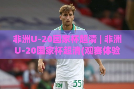 非洲U-20国家杯超清 | 非洲U-20国家杯超清(观赛体验)如何提升？【非洲U-20国家杯超清】画质与临场感全解析🍘最大权威网页下球站指南蓝光低水无需注册观看解说