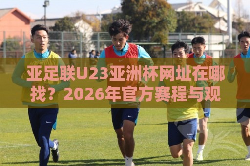 亚足联U23亚洲杯网址在哪找？2026年官方赛程与观赛渠道全梳理【亚足联U23亚洲杯网址】🍘今晚靠谱最火下球网观看解说让球盘高清技巧预选