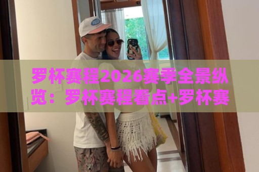 罗杯赛程2026赛季全景纵览：罗杯赛程看点+罗杯赛程时间轴与晋级路线全知道🍘今晚靠谱最火博球站上盘地址两球半社区排行信号