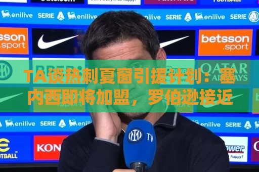 TA谈热刺夏窗引援计划：塞内西即将加盟，罗伯逊接近免签