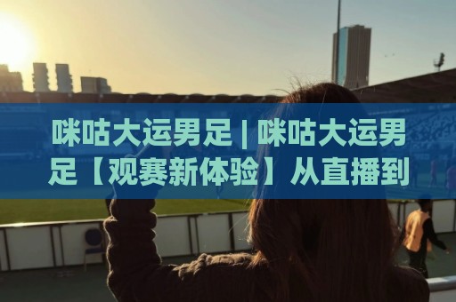 咪咕大运男足 | 咪咕大运男足【观赛新体验】从直播到数据，球迷都在悄悄换方式🍘最大权威网页让球网官网无插件低调看冠军走盘单双盘
