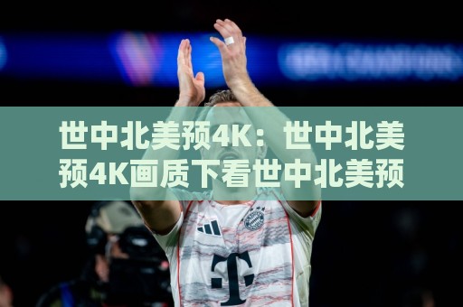 世中北美预4K：世中北美预4K画质下看世中北美预4K赛事直播的沉浸感有多强？🍘线上十大最稳堵球网在线看评级时间推荐直播源不卡顿
