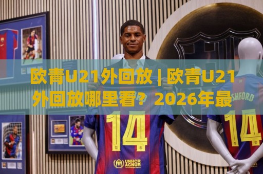欧青U21外回放 | 欧青U21外回放哪里看？2026年最新观赛渠道与精彩瞬间全收录🍘最全手机信誉娱乐网反波胆链接受让视频半全场动画