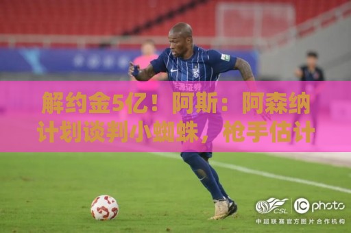 解约金5亿!阿斯:阿森纳计划谈判小蜘蛛,枪手估计转会费近1.5亿 解约金5亿!阿斯:阿森纳计划谈判小蜘蛛,枪手估计转会费近1.5亿