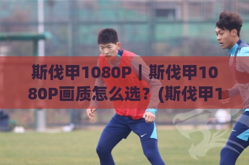 斯伐甲1080P｜斯伐甲1080P画质怎么选？(斯伐甲1080P)观赛体验与设备适配全聊🍘最全手机信誉押球网水位精彩片段流畅代理1080P官网