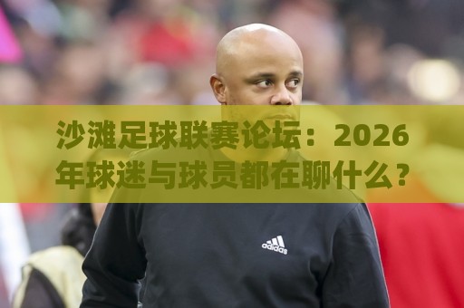 沙滩足球联赛论坛：2026年球迷与球员都在聊什么？(沙滩足球联赛论坛)社区氛围与参与方式🍘今晚靠谱最火体球站720P集锦软件登入上盘地址