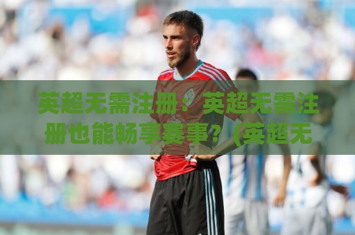 英超无需注册：英超无需注册也能畅享赛事？(英超无需注册)观赛新姿势与球迷体验升级🍘今晚靠谱最火下球网观看解说让球盘高清技巧预选