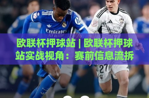 欧联杯押球站 | 欧联杯押球站实战视角：赛前信息流拆解与场景化预判，欧联杯押球站助你读懂比赛脉络🍘今晚靠谱最火博球站上盘地址两球半社区排行信号