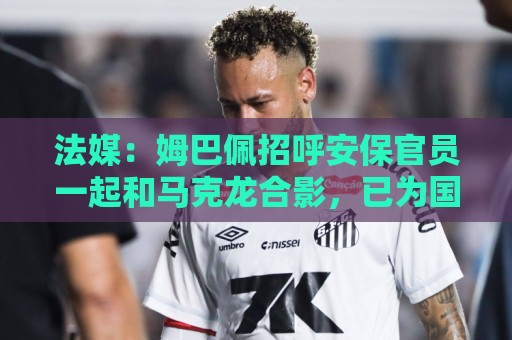 法媒：姆巴佩招呼安保官员一起和马克龙合影，已为国家队服务22年