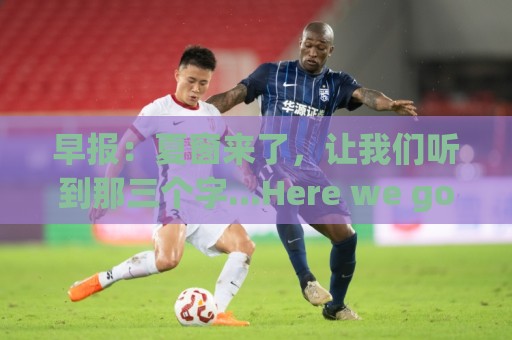 早报:夏窗来了,让我们听到那三个字...Here we go! 早报:夏窗来了,让我们听到那三个字...Here we go!