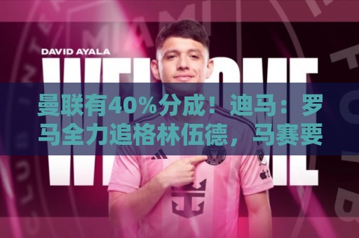 曼联有40%分成！迪马：罗马全力追格林伍德，马赛要价超5000万欧