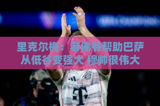 里克尔梅：老佛爷帮助巴萨从低谷变强大 穆帅很伟大但不适合皇马