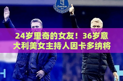 24岁里奇的女友！36岁意大利美女主持人因卡多纳将现场报道世界杯