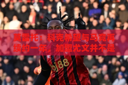莫雷托：科克希望与马竞再续约一年，加盟尤文并不是热门方案