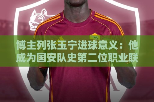 博主列张玉宁进球意义:他成为国安队史第二位职业联赛进60球球员 博主列张玉宁进球意义:他成为国安队史第二位职业联赛进60球球员