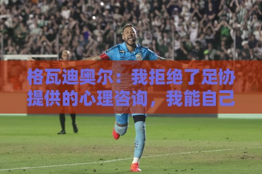 格瓦迪奥尔:我拒绝了足协提供的心理咨询,我能自己调整平复心态 格瓦迪奥尔:我拒绝了足协提供的心理咨询,我能自己调整平复心态