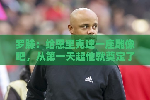 罗滕：给恩里克建一座雕像吧，从第一天起他就奠定了巴黎的基石