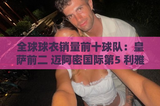 全球球衣销量前十球队:皇萨前二 迈阿密国际第5 利雅得胜利第10 全球球衣销量前十球队:皇萨前二 迈阿密国际第5 利雅得胜利第10