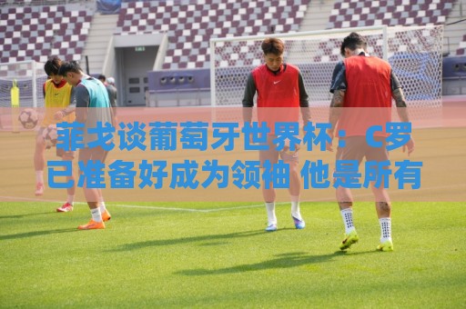 菲戈谈葡萄牙世界杯:C罗已准备好成为领袖 他是所有人的榜样标杆 菲戈谈葡萄牙世界杯:C罗已准备好成为领袖 他是所有人的榜样标杆
